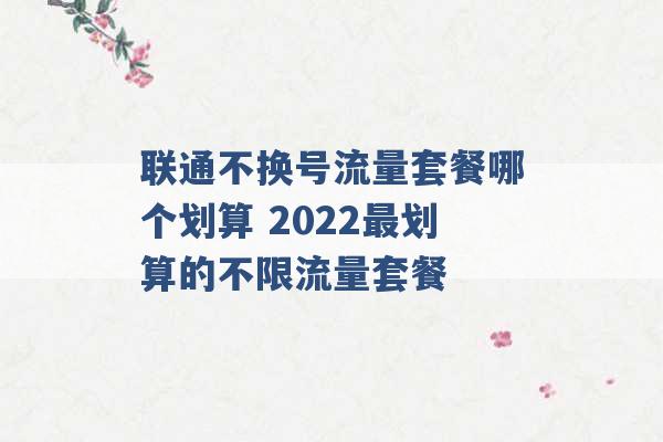 联通不换号流量套餐哪个划算 2022最划算的不限流量套餐 -第1张图片-电信联通移动号卡网