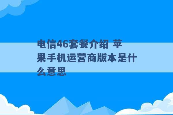 电信46套餐介绍 苹果手机运营商版本是什么意思 -第1张图片-电信联通移动号卡网