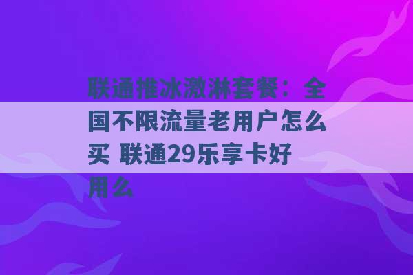 联通推冰激淋套餐：全国不限流量老用户怎么买 联通29乐享卡好用么 -第1张图片-电信联通移动号卡网