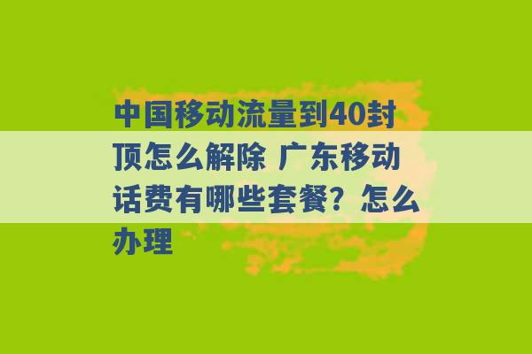 中国移动流量到40封顶怎么解除 广东移动话费有哪些套餐？怎么办理 -第1张图片-电信联通移动号卡网