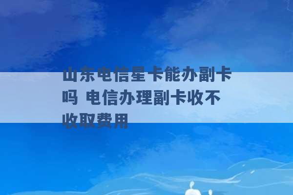 山东电信星卡能办副卡吗 电信办理副卡收不收取费用 -第1张图片-电信联通移动号卡网