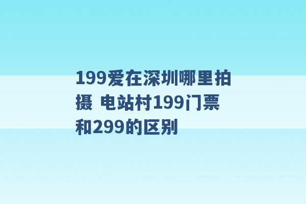 199爱在深圳哪里拍摄 电站村199门票和299的区别 -第1张图片-电信联通移动号卡网