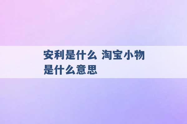 安利是什么 淘宝小物是什么意思 -第1张图片-电信联通移动号卡网