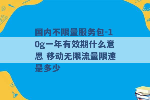 国内不限量服务包-10g一年有效期什么意思 移动无限流量限速是多少 -第1张图片-电信联通移动号卡网