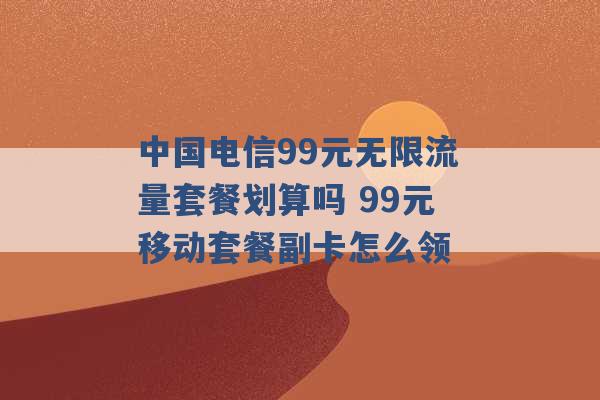 中国电信99元无限流量套餐划算吗 99元移动套餐副卡怎么领 -第1张图片-电信联通移动号卡网