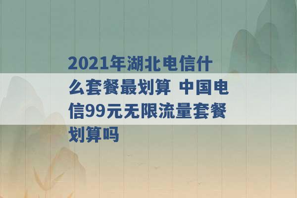 2021年湖北电信什么套餐最划算 中国电信99元无限流量套餐划算吗 -第1张图片-电信联通移动号卡网