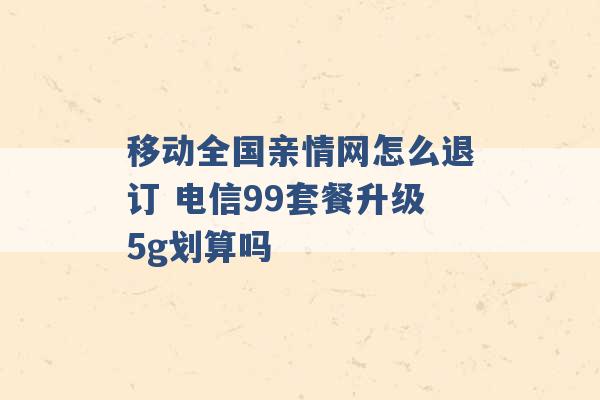 移动全国亲情网怎么退订 电信99套餐升级5g划算吗 -第1张图片-电信联通移动号卡网