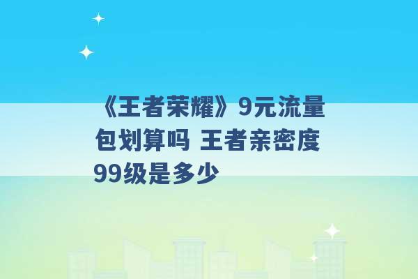 《王者荣耀》9元流量包划算吗 王者亲密度99级是多少 -第1张图片-电信联通移动号卡网