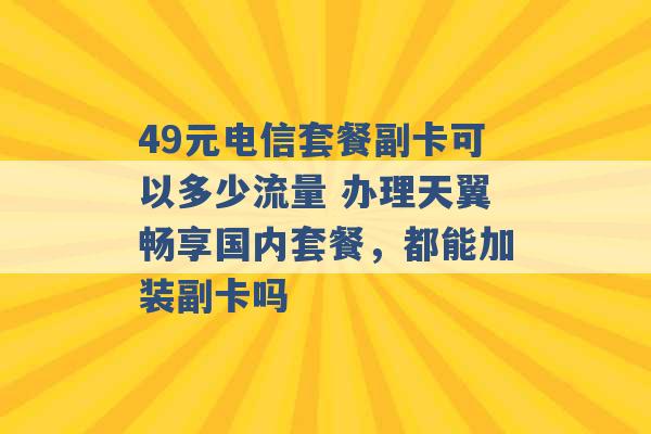 49元电信套餐副卡可以多少流量 办理天翼畅享国内套餐，都能加装副卡吗 -第1张图片-电信联通移动号卡网