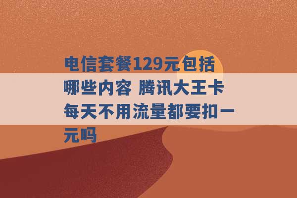 电信套餐129元包括哪些内容 腾讯大王卡每天不用流量都要扣一元吗 -第1张图片-电信联通移动号卡网