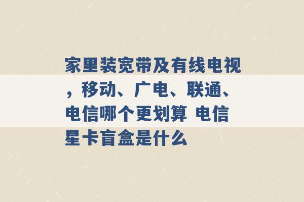 家里装宽带及有线电视，移动、广电、联通、电信哪个更划算 电信星卡盲盒是什么 -第1张图片-电信联通移动号卡网