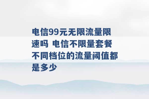 电信99元无限流量限速吗 电信不限量套餐不同档位的流量阈值都是多少 -第1张图片-电信联通移动号卡网