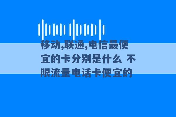 移动,联通,电信最便宜的卡分别是什么 不限流量电话卡便宜的 -第1张图片-电信联通移动号卡网