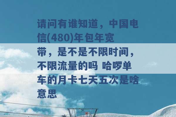 请问有谁知道，中国电信(480)年包年宽带，是不是不限时间，不限流量的吗 哈啰单车的月卡七天五次是啥意思 -第1张图片-电信联通移动号卡网