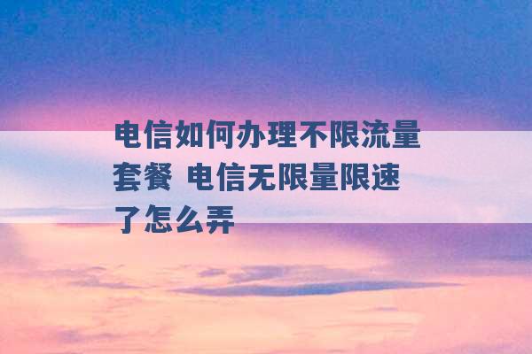 电信如何办理不限流量套餐 电信无限量限速了怎么弄 -第1张图片-电信联通移动号卡网