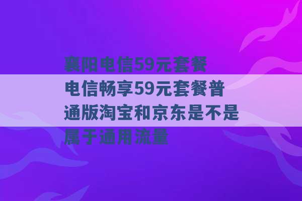 襄阳电信59元套餐 电信畅享59元套餐普通版淘宝和京东是不是属于通用流量 -第1张图片-电信联通移动号卡网