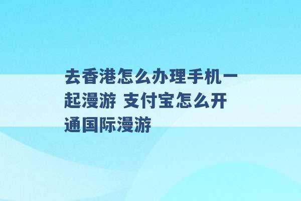 去香港怎么办理手机一起漫游 支付宝怎么开通国际漫游 -第1张图片-电信联通移动号卡网