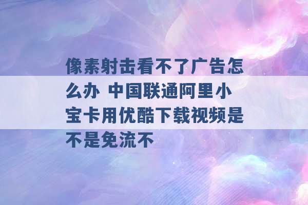 像素射击看不了广告怎么办 中国联通阿里小宝卡用优酷下载视频是不是免流不 -第1张图片-电信联通移动号卡网