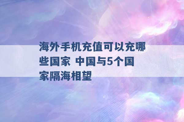 海外手机充值可以充哪些国家 中国与5个国家隔海相望 -第1张图片-电信联通移动号卡网