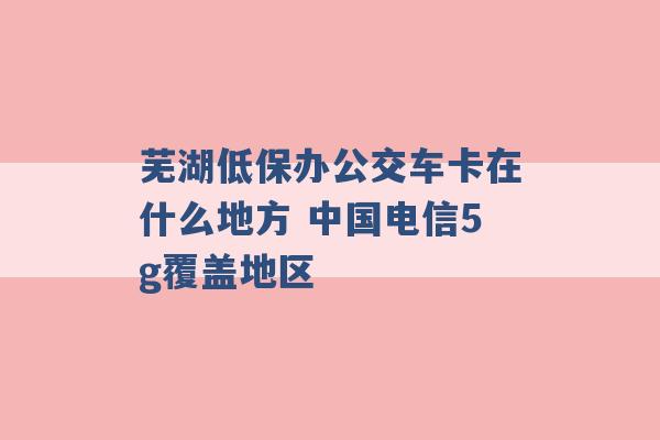 芜湖低保办公交车卡在什么地方 中国电信5g覆盖地区 -第1张图片-电信联通移动号卡网