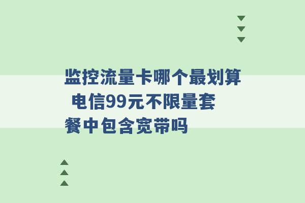 监控流量卡哪个最划算 电信99元不限量套餐中包含宽带吗 -第1张图片-电信联通移动号卡网