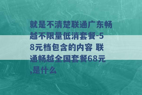 就是不清楚联通广东畅越不限量低消套餐-58元档包含的内容 联通畅越全国套餐68元,是什么 -第1张图片-电信联通移动号卡网