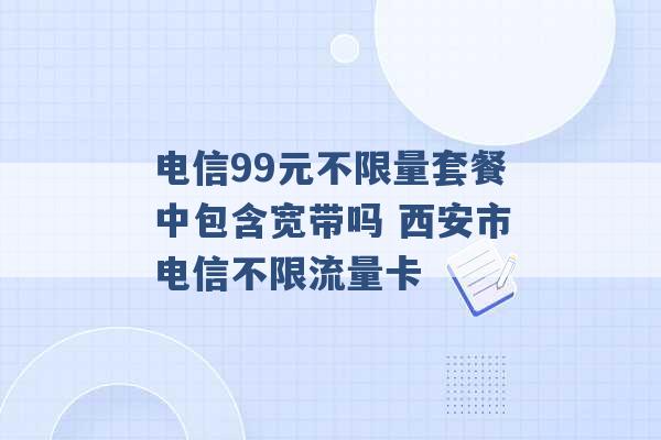 电信99元不限量套餐中包含宽带吗 西安市电信不限流量卡 -第1张图片-电信联通移动号卡网