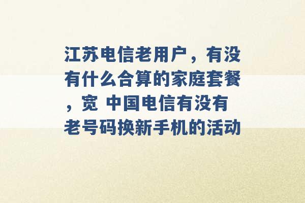 江苏电信老用户，有没有什么合算的家庭套餐，宽 中国电信有没有老号码换新手机的活动 -第1张图片-电信联通移动号卡网