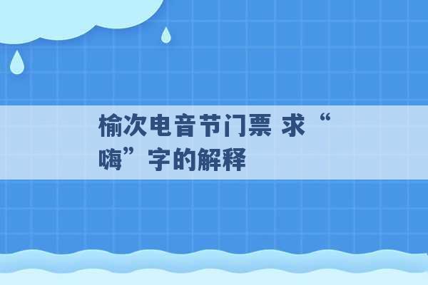 榆次电音节门票 求“嗨”字的解释 -第1张图片-电信联通移动号卡网