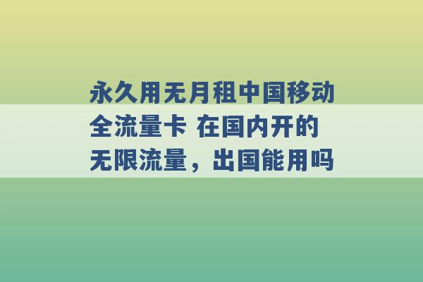 永久用无月租中国移动全流量卡 在国内开的无限流量，出国能用吗 -第1张图片-电信联通移动号卡网