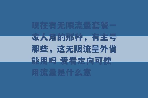 现在有无限流量套餐一家人用的那种，有主号那些，这无限流量外省能用吗 爱看定向可使用流量是什么意 -第1张图片-电信联通移动号卡网