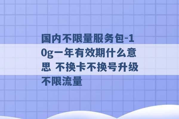 国内不限量服务包-10g一年有效期什么意思 不换卡不换号升级不限流量 -第1张图片-电信联通移动号卡网