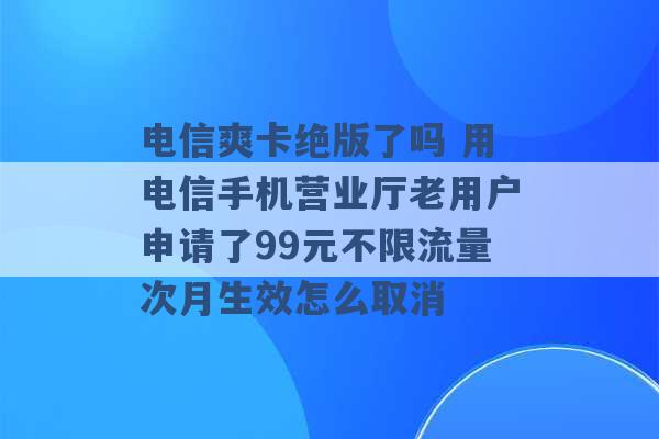 电信爽卡绝版了吗 用电信手机营业厅老用户申请了99元不限流量次月生效怎么取消 -第1张图片-电信联通移动号卡网