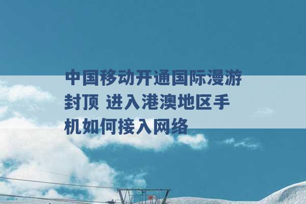 中国移动开通国际漫游封顶 进入港澳地区手机如何接入网络 -第1张图片-电信联通移动号卡网