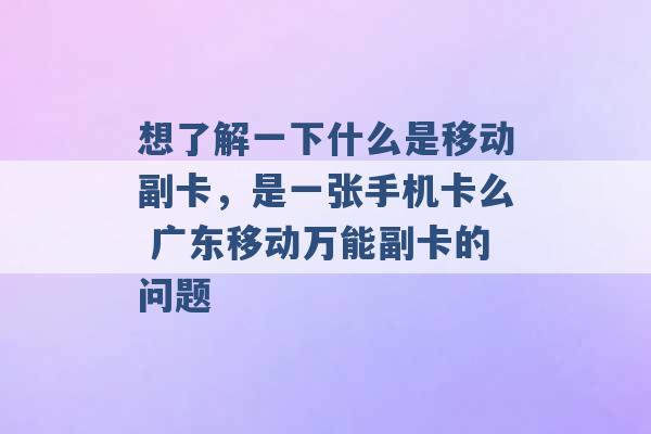 想了解一下什么是移动副卡，是一张手机卡么 广东移动万能副卡的问题 -第1张图片-电信联通移动号卡网