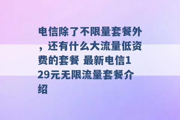 电信除了不限量套餐外，还有什么大流量低资费的套餐 最新电信129元无限流量套餐介绍 -第1张图片-电信联通移动号卡网