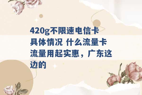 420g不限速电信卡具体情况 什么流量卡流量用起实惠，广东这边的 -第1张图片-电信联通移动号卡网