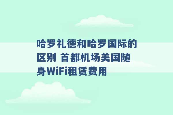 哈罗礼德和哈罗国际的区别 首都机场美国随身WiFi租赁费用 -第1张图片-电信联通移动号卡网