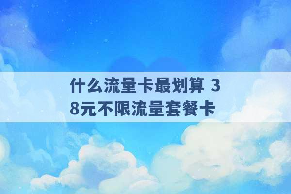 什么流量卡最划算 38元不限流量套餐卡 -第1张图片-电信联通移动号卡网