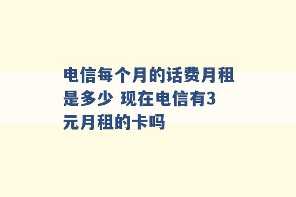 电信每个月的话费月租是多少 现在电信有3元月租的卡吗 -第1张图片-电信联通移动号卡网