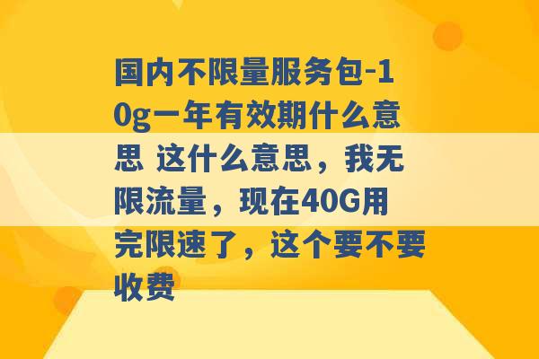 国内不限量服务包-10g一年有效期什么意思 这什么意思，我无限流量，现在40G用完限速了，这个要不要收费 -第1张图片-电信联通移动号卡网