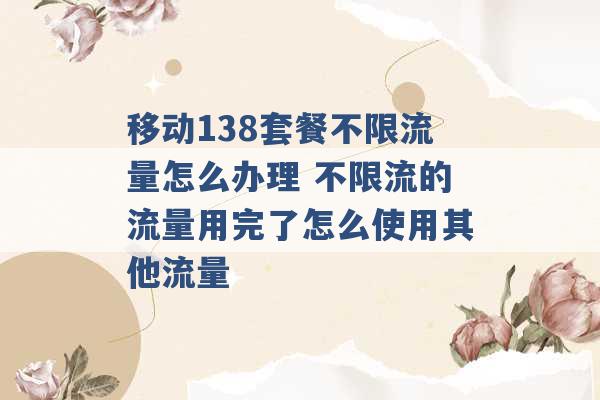 移动138套餐不限流量怎么办理 不限流的流量用完了怎么使用其他流量 -第1张图片-电信联通移动号卡网