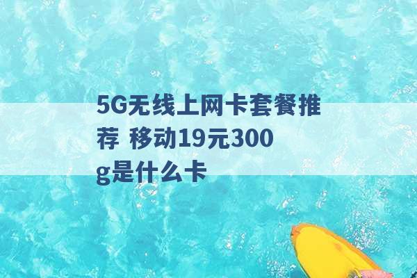 5G无线上网卡套餐推荐 移动19元300g是什么卡 -第1张图片-电信联通移动号卡网