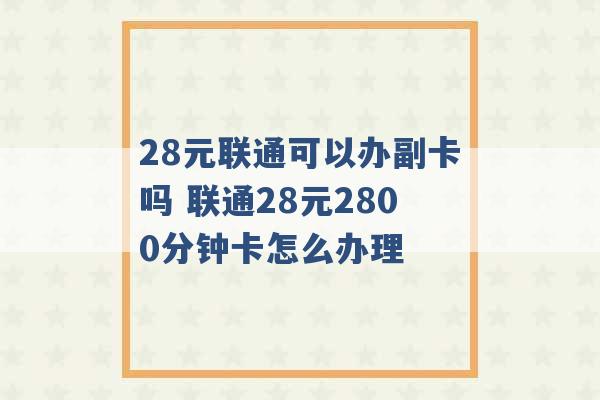 28元联通可以办副卡吗 联通28元2800分钟卡怎么办理 -第1张图片-电信联通移动号卡网