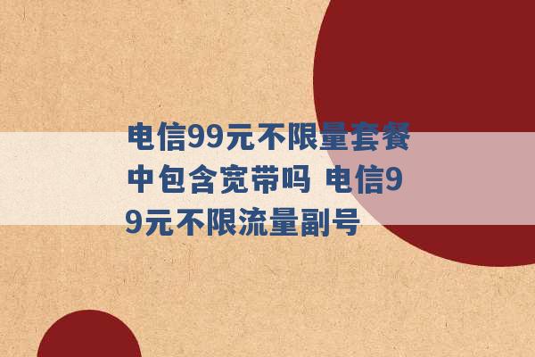 电信99元不限量套餐中包含宽带吗 电信99元不限流量副号 -第1张图片-电信联通移动号卡网