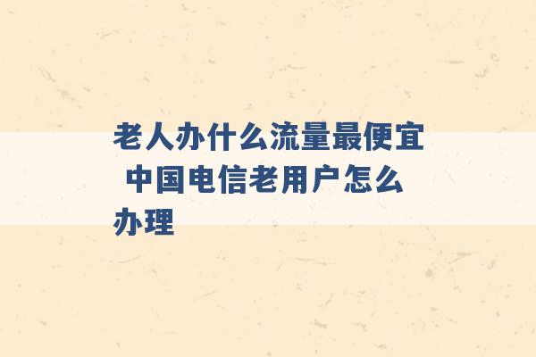 老人办什么流量最便宜 中国电信老用户怎么办理 -第1张图片-电信联通移动号卡网