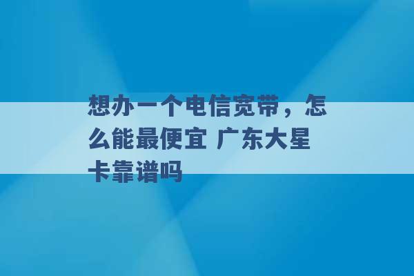 想办一个电信宽带，怎么能最便宜 广东大星卡靠谱吗 -第1张图片-电信联通移动号卡网