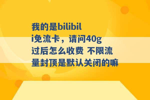 我的是bilibili免流卡，请问40g过后怎么收费 不限流量封顶是默认关闭的嘛 -第1张图片-电信联通移动号卡网