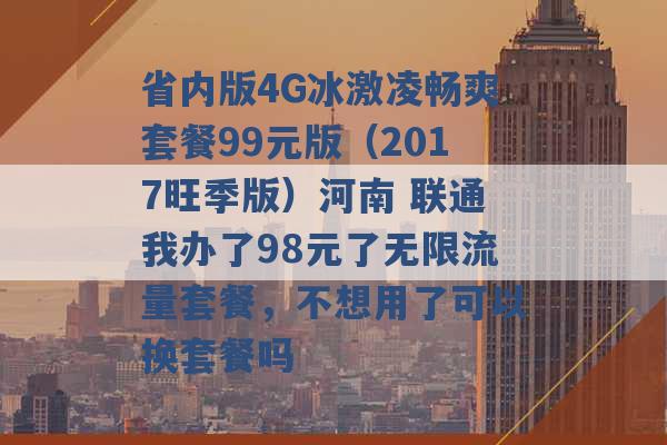 省内版4G冰激凌畅爽套餐99元版（2017旺季版）河南 联通我办了98元了无限流量套餐，不想用了可以换套餐吗 -第1张图片-电信联通移动号卡网