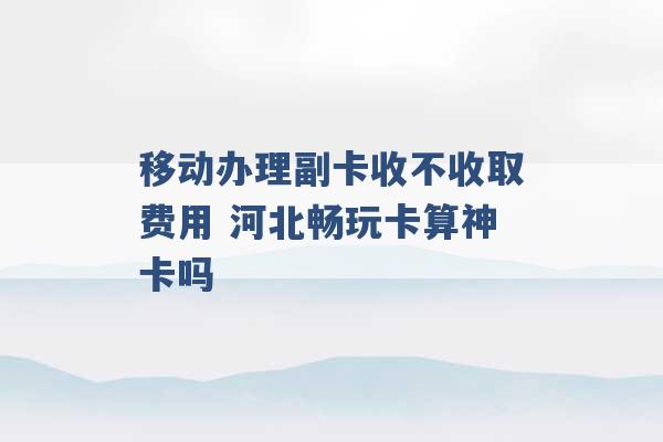 移动办理副卡收不收取费用 河北畅玩卡算神卡吗 -第1张图片-电信联通移动号卡网